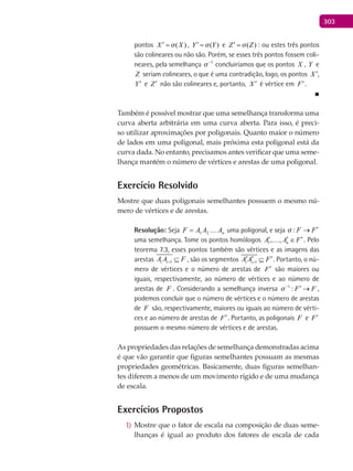 303
pontos ( )X X′ = , ( )Y Y′ = e ( )Z Z′ = : ou estes três pontos
são colineares ou não são. Porém, se esses três pontos fossem coli-
neares, pela semelhança 1
−
concluiríamos que os pontos X , Y e
Z seriam colineares, o que é uma contradição, logo, os pontos X ′,
Y′ e Z′ não são colineares e, portanto, X ′ é vértice em F′.
■
Também é possível mostrar que uma semelhança transforma uma
curva aberta arbitrária em uma curva aberta. Para isso, é preci-
so utilizar aproximações por poligonais. Quanto maior o número
de lados em uma poligonal, mais próxima esta poligonal está da
curva dada. No entanto, precisamos antes verificar que uma seme-
lhança mantém o número de vértices e arestas de uma poligonal.
Exercício Resolvido
Mostre que duas poligonais semelhantes possuem o mesmo nú-
mero de vértices e de arestas.
Resolução: Seja nAAAF 21= uma poligonal, e seja : F F ′→
uma semelhança. Tome os pontos homólogos 1, , nA A F′ ′ ′∈ . Pelo
teorema 7.3, esses pontos também são vértices e as imagens das
arestas 1i iA A F+ ⊆ , são os segmentos 1i iA A F+
′ ′ ′⊆ . Portanto, o nú-
mero de vértices e o número de arestas de F′ são maiores ou
iguais, respectivamente, ao número de vértices e ao número de
arestas de F . Considerando a semelhança inversa 1
: F F−
′ → ,
podemos concluir que o número de vértices e o número de arestas
de F são, respectivamente, maiores ou iguais ao número de vérti-
ces e ao número de arestas de F′. Portanto, as poligonais F e F′
possuem o mesmo número de vértices e de arestas.
As propriedades das relações de semelhança demonstradas acima
é que vão garantir que figuras semelhantes possuam as mesmas
propriedades geométricas. Basicamente, duas figuras semelhan-
tes diferem a menos de um movimento rígido e de uma mudança
de escala.
Exercícios Propostos
Mostre que o fator de escala na composição de duas seme-1)
lhanças é igual ao produto dos fatores de escala de cada
 