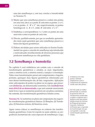 304
uma das semelhanças e, com isso, conclua a transitividade
no Teorema 7.1.
Mostre que uma semelhança preserva a ordem dos pontos2)
em uma reta, isto é, se o ponto B está entre os pontos A e C,
e se os pontos A′, B′ e C′ são, respectivamente, os pontos
homólogos de A , B e C , então B′ está entre A′ e C′ .
Estabeleça a correspondência 1 a 1 entre os pontos de uma3)
semi-reta e entre os pontos de uma reta.
Discuta, qualitativamente, por que os resultados apresenta-4)
dos nesta seção garantem que uma semelhança preserva a
forma das figuras geométricas.
Elabore atividades para serem utilizadas no Ensino Funda-5)
mental nas quais o conceito de semelhança seja introduzido
e motivado pelo reconhecimento de diversos processos que
produzem semelhanças na vida quotidiana.
7.2 Semelhança e homotetia
No capítulo 6 você estabeleceu um contato com o conceito de
transformações geométricas e estudou as mais importantes,
como a simetria axial, a simetria central, a rotação e a translação.
Todas essas transformações preservam comprimentos e ângulos,
portanto, quaisquer duas figuras geométricas relacionadas por
uma dessas transformações são, de fato, congruentes. Aplicações
entre subconjuntos de pontos no plano ou no espaço, que preser-
vam distâncias, são denominadas isometrias. Um resultado bem
mais difícil de ser demonstrado, e que será somente mencionado
neste livro, é que as isometrias possíveis em um plano consistem,
tão somente, das transformações geométricas listadas acima.
Teorema 7.4. As isometrias no plano são composições das seguin-
tes transformações geométricas básicas: (1) Rotações, (2) Transla-
ções, (3) Simetrias centrais, (4) Simetrias axiais.
Agora vamos colocar as semelhanças no contexto das transfor-
mações geométricas. Como foi exposto na seção anterior, as con-
gruências (isometrias) são casos especiais de semelhanças. Logo,
A distância entre dois
pontos é definida
simplesmente como o
comprimento do segmento
unindo esses dois pontos.
Este fato pode ser melhor
demonstrado no contexto
da geometria afim. Ao
introduzirmos coordenadas
no plano e exigirmos que a
distância entre dois pontos
(obtida através do teorema
de Pitágoras) permaneça
invariante, facilmente
verificamos que a expressão
da transformação tem que
corresponder a uma das
transformações geométricas
citadas.
 