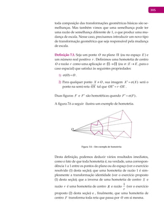 305
toda composição das transformações geométricas básicas são se-
melhanças. Mas também vimos que uma semelhança pode ter
uma razão de semelhança diferente de 1, o que produz uma mu-
dança de escala. Nesse caso, precisamos introduzir um novo tipo
de transformação geométrica que seja responsável pela mudança
de escala.
Definição 7.3. Seja um ponto O no plano Π (ou no espaço E ) e
um número real positivo r . Definimos uma homotetia de centro
O e razão r como uma aplicação : ∏ → ∏ (ou : E E → , para o
caso espacial) que satisfaz às seguintes propriedades:
( )O O =1) .
Para qualquer ponto2) OX ≠ , sua imagem ( )X X′ = será o
ponto na semi-reta OX

tal que OX r OX′= ⋅ .
Duas figuras F e F′ são homotéticas quando ( )F F′ = .
A figura 7.6 a seguir ilustra um exemplo de homotetia.
O
Figura 7.6 - Um exemplo de homotetia
Desta definição, podemos deduzir vários resultados imediatos,
como o fato de que toda homotetia é, na verdade, uma correspon-
dência 1 a 1 entre os pontos do plano ou do espaço (ver o exercício
resolvido (1) desta seção); que uma homotetia de razão 1 é sim-
plesmente a transformação identidade (ver o exercício proposto
(1) desta seção); que a inversa de uma homotetia de centro X e
razão r é uma homotetia de centro R e razão
r
1
(ver o exercício
proposto (2) desta seção) e , finalmente, que uma homotetia de
centro F transforma toda reta que passa por O em si mesma.
 