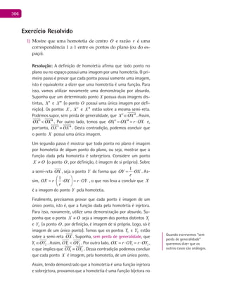 306
Exercício Resolvido
Mostre que uma homotetia de centro1) O e razão r é uma
correspondência 1 a 1 entre os pontos do plano (ou do es-
paço).
Resolução: A definição de homotetia afirma que todo ponto no
plano ou no espaço possui uma imagem por uma homotetia. O pri-
meiro passo é provar que cada ponto possui somente uma imagem,
isto é equivalente a dizer que uma homotetia é uma função. Para
isso, vamos utilizar novamente uma demonstração por absurdo.
Suponha que um determinado ponto X possua duas imagens dis-
tintas, X ′ e X ′′ (o ponto O possui uma única imagem por defi-
nição). Os pontos X , X ′ e X ′′ estão sobre a mesma semi-reta.
Podemos supor, sem perda de generalidade, que X OX′ ′′∈ . Assim,
OX OX′ ′′< . Por outro lado, temos que OX OX r OX′ ′′= = ⋅ e,
portanto, OX OX′ ′′≡ . Desta contradição, podemos concluir que
o ponto X possui uma única imagem.
Um segundo passo é mostrar que todo ponto no plano é imagem
por homotetia de algum ponto do plano, ou seja, mostrar que a
função dada pela homotetia é sobrejetora. Considere um ponto
OX ≠ (o ponto O , por definição, é imagem de si próprio). Sobre
a semi-reta OX

, seja o ponto Y de forma que
1
OY OX
r
= ⋅ . As-
sim,
1
OX r OX r OY
r
 
= ⋅ ⋅ = ⋅ 
 
, o que nos leva a concluir que X
é a imagem do ponto Y pela homotetia.
Finalmente, precisamos provar que cada ponto é imagem de um
único ponto, isto é, que a função dada pela homotetia é injetora.
Para isso, novamente, utilize uma demonstração por absurdo. Su-
ponha que o ponto OX ≠ seja a imagem dos pontos distintos 1Y
e 2Y (o ponto O , por definição, é imagem de si próprio. Logo, só é
imagem de um único ponto). Temos que os pontos 1Y e 2Y estão
sobre a semi-reta OX

. Suponha, sem perda de generalidade, que
1 2Y OY∈ . Assim, 1 2OY OY< . Por outro lado, 1 2OX r OY r OY=⋅ =⋅ ,
o que implica que 1 2OY OY≡ . Dessa contradição podemos concluir
que cada ponto X é imagem, pela homotetia, de um único ponto.
Assim, tendo demonstrado que a homotetia é uma função injetora
e sobrejetora, provamos que a homotetia é uma função bijetora no
Quando escrevemos “sem
perda de generalidade”
queremos dizer que os
outros casos são análogos.
 