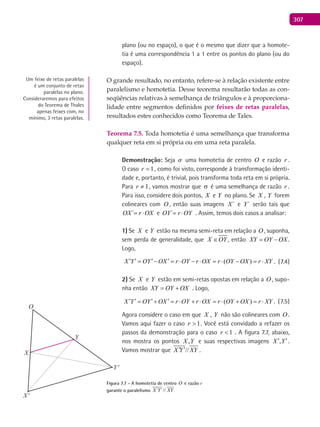 307
plano (ou no espaço), o que é o mesmo que dizer que a homote-
tia é uma correspondência 1 a 1 entre os pontos do plano (ou do
espaço).
O grande resultado, no entanto, refere-se à relação existente entre
paralelismo e homotetia. Desse teorema resultarão todas as con-
seqüências relativas à semelhança de triângulos e à proporciona-
lidade entre segmentos definidos por feixes de retas paralelas,
resultados estes conhecidos como Teorema de Tales.
Teorema 7.5. Toda homotetia é uma semelhança que transforma
qualquer reta em si própria ou em uma reta paralela.
Demonstração: Seja  uma homotetia de centro O e razão r .
O caso 1=r , como foi visto, corresponde à transformação identi-
dade e, portanto, é trivial, pois transforma toda reta em si própria.
Para 1≠r , vamos mostrar que σ é uma semelhança de razão r .
Para isso, considere dois pontos, X e Y no plano. Se X , Y forem
colineares com O , então suas imagens ´X e ´Y serão tais que
´OX r OX= ⋅ e ´OY r OY= ⋅ . Assim, temos dois casos a analisar:
1) Se X e Y estão na mesma semi-reta em relação a O , suponha,
sem perda de generalidade, que X OY∈ , então XY OY OX= − .
Logo,
( )X Y OY OX r OY r OX r OY OX r XY′ ′ ′ ′= − = ⋅ − ⋅ = ⋅ − = ⋅ . (7.4)
2) Se X e Y estão em semi-retas opostas em relação a O , supo-
nha então XY OY OX= + . Logo,
( )X Y OY OX r OY r OX r OY OX r XY′ ′ ′ ′= + = ⋅ + ⋅ = ⋅ + = ⋅ . (7.5)
Agora considere o caso em que X , Y não são colineares com O .
Vamos aqui fazer o caso 1>r . Você está convidado a refazer os
passos da demonstração para o caso 1<r . A figura 7.7, abaixo,
nos mostra os pontos YX , e suas respectivas imagens ,X Y′ ′.
Vamos mostrar que //X Y XY′ ′ .
Figura 7.7 - A homotetia de centro O e razão r
garante o paralelismo ´ ´//X Y XY
Um feixe de retas paralelas
é um conjunto de retas
paralelas no plano.
Consideraremos para efeitos
do Teorema de Thales
apenas feixes com, no
mínimo, 3 retas paralelas.
O
X'
Y'
X
Y
 