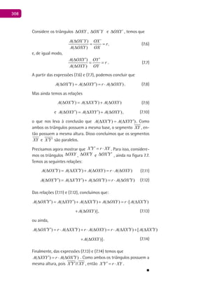 308
Considere os triângulos OXY∆ , ´OX Y∆ e ´OXY∆ , temos que
( ´ ) ´
,
( )
A OX Y OX
r
A OXY OX
∆
= =
∆
, (7.6)
e, de igual modo,
( )
( )
A OXY OY
r
A OXY OY
′ ′∆
= =
∆
. (7.7)
A partir das expressões (7.6) e (7.7), podemos concluir que
( ) ( ) ( )A OX Y A OXY r A OXY′ ′∆ =∆ =⋅ ∆ . (7.8)
Mas ainda temos as relações
( ) ( ) ( )A OX Y A XX Y A OXY′ ′∆ = ∆ + ∆ (7.9)
e ( ) ( ) ( )A OXY A XYY A OXY′ ′∆ = ∆ + ∆ , (7.10)
o que nos leva à conclusão que ( ) ( )A XX Y A XYY′ ′∆ =∆ . Como
ambos os triângulos possuem a mesma base, o segmento XY , en-
tão possuem a mesma altura. Disso concluímos que os segmentos
XY e X Y′ ′ são paralelos.
Precisamos agora mostrar que X Y r XY′ ′= ⋅ . Para isso, considere-
mos os triângulos OXY∆ , OX Y′∆ e OX Y′ ′∆ , ainda na figura 7.7.
Temos as seguintes relações:
( ) ( ) ( ) ( )A OX Y A XX Y A OXY r A OXY′ ′∆ = ∆ + ∆ = ⋅ ∆ (7.11)
( ) ( ) ( ) ( )A OX Y A X YY A OX Y r A OX Y′ ′ ′ ′ ′ ′∆ = ∆ + ∆ = ⋅ ∆ (7.12)
Das relações (7.11) e (7.12), concluímos que:
( ) ( ) ( ) ( ) [ ( )A OX Y A XYY A XX Y A OXY r A XX Y′ ′ ′ ′ ′∆ = ∆ + ∆ + ∆ = ⋅ ∆
( )]A OXY+ ∆ , (7.13)
ou ainda,
( ) ( ) ( ) ( ) [ ( )A OX Y r A XX Y r A OXY r A XX Y A XX Y′ ′ ′ ′ ′∆ = ⋅ ∆ + ⋅ ∆ = ⋅ ∆ + ∆
( )]A OXY+ ∆ . (7.14)
Finalmente, das expressões (7.13) e (7.14) temos que
( ) ( )A XYY r A OX Y′ ′∆ = ⋅ ∆ . Como ambos os triângulos possuem a
mesma altura, pois X Y XY′ ′// , então X Y r XY′ ′= ⋅ .
■
 