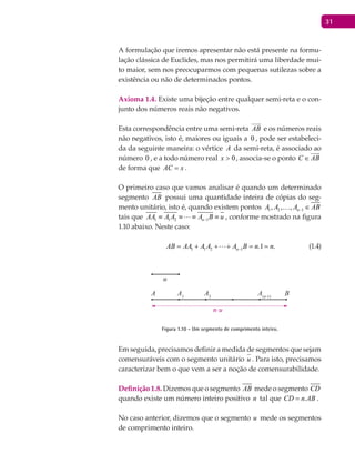 31
A formulação que iremos apresentar não está presente na formu-
lação clássica de Euclides, mas nos permitirá uma liberdade mui-
to maior, sem nos preocuparmos com pequenas sutilezas sobre a
existência ou não de determinados pontos.
Axioma 1.4. Existe uma bijeção entre qualquer semi-reta e o con-
junto dos números reais não negativos.
Esta correspondência entre uma semi-reta AB

e os números reais
não negativos, isto é, maiores ou iguais a 0 , pode ser estabeleci-
da da seguinte maneira: o vértice A da semi-reta, é associado ao
número 0 , e a todo número real 0>x , associa-se o ponto C AB∈

de forma que AC x= .
O primeiro caso que vamos analisar é quando um determinado
segmento AB possui uma quantidade inteira de cópias do seg-
mento unitário, isto é, quando existem pontos 1 2 1, , , nA A A AB− ∈
tais que 1 1 2 1nAA A A A B u−≡ ≡ ≡ ≡ , conforme mostrado na figura
1.10 abaixo. Neste caso:
1 1 2 1 .1 .nAB AA A A A B n n−= + + + = = (1.4)
A BA1
A2
A(n-1)
u
n.u
Figura 1.10 - Um segmento de comprimento inteiro.
Em seguida, precisamos definir a medida de segmentos que sejam
comensuráveis com o segmento unitário u . Para isto, precisamos
caracterizar bem o que vem a ser a noção de comensurabilidade.
Definição 1.8. Dizemos que o segmento AB mede o segmento CD
quando existe um número inteiro positivo n tal que .CD n AB= .
No caso anterior, dizemos que o segmento u mede os segmentos
de comprimento inteiro.
 