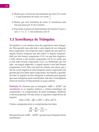 310
Mostre que a inversa de uma homotetia de centro2) O e razão
r é uma homotetia de centro O e razão
r
1 .
Mostre que uma homotetia de centro3) O transforma toda
reta que passa por O em si mesma.
Faça todos os passos da demonstração do teorema 7.5 para o4)
caso 1<r e X , Y não colineares com O .
7.3 Semelhança de Triângulos
No capítulo 3, você estudou casos de congruência entre triângu-
los. Para garantir que cada lado e cada ângulo de um triângulo
fosse congruente a seu respectivo lado e ângulo em um outro tri-
ângulo, bastava assegurar que dois lados e o ângulo compreen-
dido por eles fossem congruentes (LAL), ou que dois ângulos e
o lado comum a eles fossem congruentes (ALA), ou ainda, que
os três lados fossem congruentes (LLL), ou, finalmente, que um
lado , um ângulo adjacente e o ângulo oposto a esse lado fossem
congruentes (LAA). Mas você deve ter notado, caro aluno, que o
fato de os três ângulos de dois triângulos serem congruentes não
garante que seus lados sejam congruentes. No entanto, a igualda-
de entre os ângulos de dois triângulos é suficiente para garantir
que esses triângulos sejam semelhantes. Este fato é conseqüência
direta do teorema 7.5 demonstrado na seção anterior.
Definição 7.4. Dizemos que os triângulos ABC∆ e A B C′ ′ ′∆ são
semelhantes se os ângulos relativos a vértices homólogos são
congruentes e os comprimentos de lados homólogos obedecem
à mesma proporção. Ou seja, temos as seguintes congruências de
ângulos:
ˆ ˆCAB C A B′ ′ ′≡ , ˆ ˆABC A B C′ ′ ′≡ e ˆ ˆBCA B C A′ ′ ′≡ .
E temos a proporção entre os comprimentos dos lados:
AB BC CA
r
A B B C C A
= = =
′ ′ ′ ′ ′ ′
.
Denotaremos por ABC A B C′ ′ ′∆ ∆ quando esses triângulos forem
semelhantes.
 