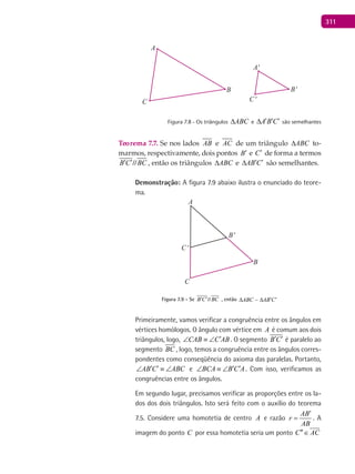 311
A
A'
B'
C'
B
C
Figura 7.8 - Os triângulos ABC∆ e A B C′ ′ ′∆ são semelhantes
Teorema 7.7. Se nos lados AB e AC de um triângulo ABC∆ to-
marmos, respectivamente, dois pontos B′ e C′ de forma a termos
B C BC′ ′// , então os triângulos ABC∆ e AB C′ ′∆ são semelhantes.
Demonstração: A figura 7.9 abaixo ilustra o enunciado do teore-
ma.
B'
C'
A
B
C
Figura 7.9 - Se B C BC′ ′// , então ABC AB C′ ′∆ ∆
Primeiramente, vamos verificar a congruência entre os ângulos em
vértices homólogos. O ângulo com vértice em A é comum aos dois
triângulos, logo, CAB C AB′∠ ≡ ∠ . O segmento B C′ ′ é paralelo ao
segmento BC , logo, temos a congruência entre os ângulos corres-
pondentes como conseqüência do axioma das paralelas. Portanto,
AB C ABC′ ′∠ ≡ ∠ e BCA B C A′ ′∠ ≡ ∠ . Com isso, verificamos as
congruências entre os ângulos.
Em segundo lugar, precisamos verificar as proporções entre os la-
dos dos dois triângulos. Isto será feito com o auxílio do teorema
7.5. Considere uma homotetia de centro A e razão
AB
r
AB
′
= . A
imagem do ponto C por essa homotetia seria um ponto C AC′′∈

 