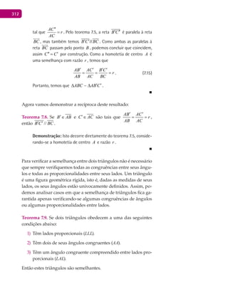 312
tal que
AC
r
AC
′′
= . Pelo teorema 7.5, a reta B C′ ′′

é paralela à reta
BC

, mas também temos B C BC′ ′//
 
. Como ambas as paralelas à
reta BC

passam pelo ponto B , podemos concluir que coincidem,
assim C C′′ ′= por construção. Como a homotetia de centro A é
uma semelhança com razão r , temos que
AB AC B C
r
AB AC BC
′ ′ ′ ′
= = = . (7.15)
Portanto, temos que ABC AB C′ ′∆ ∆ .
■
Agora vamos demonstrar a recíproca deste resultado:
Teorema 7.8. Se B AB′∈ e C AC′∈ são tais que
AB AC
r
AB AC
′ ′
= = ,
então //B C BC′ ′ .
Demonstração: Isto decorre diretamente do teorema 7.5, conside-
rando-se a homotetia de centro A e razão r .
■
Para verificar a semelhança entre dois triângulos não é necessário
que sempre verifiquemos todas as congruências entre seus ângu-
los e todas as proporcionalidades entre seus lados. Um triângulo
é uma figura geométrica rígida, isto é, dadas as medidas de seus
lados, os seus ângulos estão univocamente definidos. Assim, po-
demos analisar casos em que a semelhança de triângulos fica ga-
rantida apenas verificando-se algumas congruências de ângulos
ou algumas proporcionalidades entre lados.
Teorema 7.9. Se dois triângulos obedecem a uma das seguintes
condições abaixo:
Têm lados proporcionais (1) LLL).
Têm dois de seus ângulos congruentes (2) AA).
Têm um ângulo congruente compreendido entre lados pro-3)
porcionais (LAL).
Então estes triângulos são semelhantes.
 