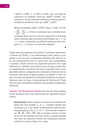 314
AB C A B C′′ ′′ ′ ′ ′∠ ≡ ∠ e C AB C A B′′ ′′ ′ ′ ′∠ ≡ ∠ , pelo caso (ALA) de
congruência de triângulos, temos que AB C A B C′′ ′′ ′ ′ ′∆ ≡ ∆ , que,
novamente, é um tipo especial de semelhança. Portanto, pela tran-
sitividade da semelhança, temos que ABC A B C′ ′ ′∆ ∆ .
3)Sejamostriângulos ABC∆ e A B C′ ′ ′∆ taisque CAB C A B′ ′ ′∠ ≡ ∠
e
AB AC
r
A B A C
= =
′ ′ ′ ′
. O leitor é convidado a fazer os detalhes da de-
monstração deste caso (ver o exercício proposto (1) no final desta
seção). Você pode supor, sem perda de generalidade, que 1>r (se
1=r , temos o já discutido caso (LAL) de congruência entre triân-
gulos, se 1<r é só trocar os nomes dos triângulos).
■
Ainda como conseqüência do teorema 7.5, podemos demonstrar
o Teorema de Thales. A sua demonstração mais comum é con-
siderar o caso em que os segmentos divididos pelo feixe de re-
tas são comensuráveis, isto é, a razão entre seus comprimentos
é racional, e depois utilizar um argumento parecido com o que
utilizamos no capítulo 1 para tratar do caso em que a razão entre
os comprimentos é irracional. Em nossa exposição, toda a com-
plexidade relativa a comprimentos irracionais já foi absorvida na
discussão sobre áreas de figuras planas, no capítulo 5. Uma vez
que o teorema fundamental envolvendo homotetias foi demons-
trado por meio de áreas, a demonstração do Teorema de Thales
decorre como conseqüência imediata, sem grandes considerações
adicionais.
Teorema 7.10 (Teorema de Thales). Um feixe de retas paralelas
divide quaisquer duas retas transversais em segmentos propor-
cionais.
Demonstração: Vamos considerar um feixe de retas paralelas com
apenas três retas paralelas ,  e  . Considere também duas
transversais  e  que cruzam, respectivamente, essas três para-
lelas pelos pontos A, B, C e A′, B′, C′ , determinando os segmen-
tos AB , BC , A B′ ′ e B C′ ′. Não é necessário examinar um feixe
de mais de três paralelas, pois basta analisar a proporcionalidade
entre pares de segmentos. Existem três configurações possíveis,
conforme nos mostra a figura 7.11, a seguir.
 