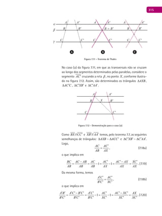 315
A A AA' A’A'
B' B’B = B'
C'
B B
C C'C C’C
α
β
γ
Figura 7.11 - Teorema de Thales
No caso (a) da figura 7.11, em que as transversais não se cruzam
ao longo dos segmentos determinados pelas paralelas, considere o
segmento AC′ cruzando a reta  , no ponto X , conforme ilustra-
do na figura 7.12. Assim, são determinados os triângulos AXB∆ ,
AC C′∆ , C XB′ ′∆ e C AA′ ′∆ .
A A'
B'
C'
XB
C
Figura 7.12 - Demonstração para o caso (a)
Como BX CC′// e XB AA′ ′// temos, pelo teorema 7.7, as seguintes
semelhanças de triângulos: AXB ACC′∆ ∆ e C XB C AA′ ′ ′ ′∆ ∆ .
Logo,
AC AC
AB AX
′
= , (7.18a)
o que implica em
1 1
BC AC AB AC AC AC AX XC
AB AB AB AX AX AX
′ ′ ′− −
= = −= −= = . (7.19)
Da mesma forma, temos
A C AC
B C XC
′ ′ ′
=
′ ′ ′
, (7.18b)
o que implica em
1 1
A B A C B C A C AC AC XC AX
B C B C B C XC XC XC
′ ′ ′ ′ ′ ′ ′ ′ ′ ′ ′− −
= = −= −= =
′ ′ ′ ′ ′ ′ ′ ′ ′
. (7.20)
 