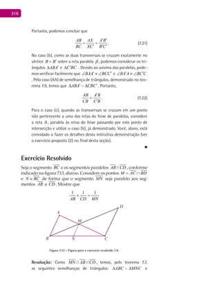 316
Portanto, podemos concluir que
AB AX A B
BC XC B C
′ ′
= =
′ ′ ′
. (7.21)
No caso (b), como as duas transversais se cruzam exatamente no
vértice B B′= sobre a reta paralela  , podemos considerar os tri-
ângulos ABA′∆ e C BC′∆ . Devido ao axioma das paralelas, pode-
mos verificar facilmente que BAA BCC′ ′∠ ≡ ∠ e BA A BC C′ ′∠ ≡ ∠
. Pelo caso (AA) de semelhança de triângulos, demonstrado no teo-
rema 7.9, temos que ABA CBC′ ′∆ ∆ . Portanto,
AB A B
CB C B
′
=
′
. (7.22)
Para o caso (c), quando as transversais se cruzam em um ponto
não pertencente a uma das retas do feixe de paralelas, considere
a reta , paralela às retas do feixe passando por este ponto de
intersecção e utilize o caso (b), já demonstrado. Você, aluno, está
convidado a fazer os detalhes desta instrutiva demonstração (ver
o exercício proposto (2) no final desta seção).
■
Exercício Resolvido
Seja o segmento BC e os segmentos paralelos //AB CD , conforme
indicado na figura 7.13, abaixo. Considere os pontos M AC BD= ∩
e N BC∈ de forma que o segmento MN seja paralelo aos seg-
mentos AB e CD . Mostre que
1 1 1
AB CD MN
+ =
CB
A
M
N
D
Figura 7.13 - Figura para o exercício resolvido 7.4.
Resolução: Como // //MN AB CD , temos, pelo teorema 7.7,
as seguintes semelhanças de triângulos: MNCABC ∆∆ ~ e
 