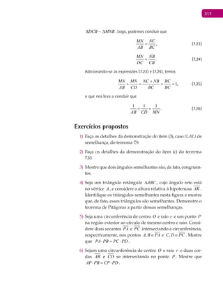 317
MNBDCB ∆∆ ~ . Logo, podemos concluir que
,
MN NC
AB BC
= (7.23)
.
MN NB
DC CB
= (7.24)
Adicionando-se as expressões (7.23) e (7.24), temos
1,
MN MN NC NB BC
AB CD BC BC
+
+ = = = (7.25)
o que nos leva a concluir que
1 1 1
.
AB CD MN
+ = (7.26)
Exercícios propostos
Faça os detalhes da demonstração do item (3), caso1) (LAL) de
semelhança, do teorema 7.9.
Faça os detalhes da demonstração do item (c) do teorema2)
7.10.
Mostre que dois ângulos semelhantes são, de fato, congruen-3)
tes.
Seja um triângulo retângulo4) ABC∆ , cujo ângulo reto está
no vértice A , e considere a altura relativa à hipotenusa AK .
Identifique os triângulos semelhantes nesta figura e mostre
que, de fato, esses triângulos são semelhantes. Demonstre o
teorema de Pitágoras a partir dessas semelhanças.
Seja uma circunferência de centro5) O e raio r e um ponto P
na região exterior ao círculo de mesmo centro e raio. Consi-
dere duas secantes PA e PC intersectando a circunferência,
respectivamente, nos pontos ,A B PA∈ e ,C D PC∈ . Mostre
que PA PB PC PD⋅ = ⋅ .
Sejam uma circunferência de centro6) O e raio r e duas cor-
das AB e CD se intersectando no ponto P . Mostre que
AP PB CP PD⋅ = ⋅ .
 