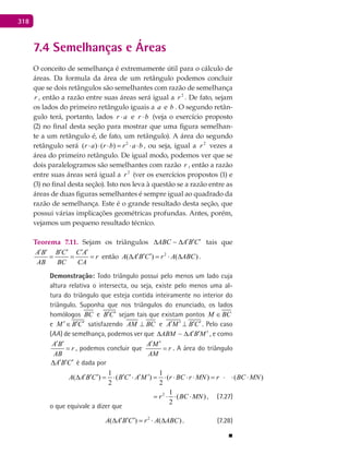 318
7.4 Semelhanças e Áreas
O conceito de semelhança é extremamente útil para o cálculo de
áreas. Da formula da área de um retângulo podemos concluir
que se dois retângulos são semelhantes com razão de semelhança
r , então a razão entre suas áreas será igual a 2
r . De fato, sejam
os lados do primeiro retângulo iguais a a e b . O segundo retân-
gulo terá, portanto, lados ar ⋅ e br ⋅ (veja o exercício proposto
(2) no final desta seção para mostrar que uma figura semelhan-
te a um retângulo é, de fato, um retângulo). A área do segundo
retângulo será 2
( ) ( )r a r b r a b⋅ ⋅ ⋅ = ⋅ ⋅ , ou seja, igual a 2
r vezes a
área do primeiro retângulo. De igual modo, podemos ver que se
dois paralelogramos são semelhantes com razão r , então a razão
entre suas áreas será igual a 2
r (ver os exercícios propostos (1) e
(3) no final desta seção). Isto nos leva à questão se a razão entre as
áreas de duas figuras semelhantes é sempre igual ao quadrado da
razão de semelhança. Este é o grande resultado desta seção, que
possui várias implicações geométricas profundas. Antes, porém,
vejamos um pequeno resultado técnico.
Teorema 7.11. Sejam os triângulos ABC A B C′ ′ ′∆ ∆ tais que
A B B C C A
r
AB BC CA
′ ′ ′ ′ ′ ′
= = = então 2
( ) ( )A A B C r A ABC′ ′ ′∆ = ⋅ ∆ .
Demonstração: Todo triângulo possui pelo menos um lado cuja
altura relativa o intersecta, ou seja, existe pelo menos uma al-
tura do triângulo que esteja contida inteiramente no interior do
triângulo. Suponha que nos triângulos do enunciado, os lados
homólogos BC e B C′ ′ sejam tais que existam pontos M BC∈
e M B C′ ′ ′∈ satisfazendo AM BC⊥ e A M B C′ ′ ′ ′⊥ . Pelo caso
(AA) de semelhança, podemos ver que ABM A B M′ ′ ′∆ ∆ , e como
A B
r
AB
′ ′
= , podemos concluir que
A M
r
AM
′ ′
= . A área do triângulo
A B C′ ′ ′∆ é dada por
21 1 1
( ) ( ) ( ) ( )
2 2 2
A A B C B C A M r BC r MN r BC MN′ ′ ′ ′ ′ ′ ′∆ = ⋅ ⋅ = ⋅ ⋅ ⋅ ⋅ = ⋅ ⋅ ⋅
21 1 1
( ) ( ) ( ) ( )
2 2 2
A A B C B C A M r BC r MN r BC MN′ ′ ′ ′ ′ ′ ′∆ = ⋅ ⋅ = ⋅ ⋅ ⋅ ⋅ = ⋅ ⋅ ⋅ , (7.27)
o que equivale a dizer que
2
( ) ( )A A B C r A ABC′ ′ ′∆ = ⋅ ∆ . (7.28)
■
 