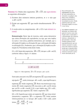32
Teorema 1.2. Dados dois segmentos AB e CD , são equivalentes
as seguintes afirmações:
Existem dois números inteiros positivos,1) m e n tais que
. .n AB m CD= .
Existe um segmento2) KL que mede simultaneamente AB e
CD .
A razão entre os comprimentos3) AB e CD é um número ra-
cional.
Demonstração: Neste tipo de teorema, onde vamos demonstrar
que várias afirmações são equivalentes, ou seja, que uma implica
na outra e vice-versa, podemos demonstrar, por exemplo, que a
afirmação (1) implica na afirmação (2), que a afirmação (2) implica
na afirmação (3) e, finalmente, que a afirmação (3) implica na afir-
mação (1). Procedamos então deste modo.
(1) ⇒ (2): Sejam dois segmentos, AB e CD , tais que . .n AB m CD= ,
conforme indica a figura 1.11 abaixo:
A B
C D
Figura 1.11 - Dois segmentos, AB e CD , tais que . .n AB m CD= .
Tomesobreumasemi-reta KO

umsegmento KL cujocomprimento
sejaiguala
AB
m
,assim,temosque .AB m KL= ,oquesignificaqueo
segmento KL mede o segmento AB . Resta-nos mostrar que o seg-
mento KL mede o segmento CD , mas como . .n AB m CD= , temos
que . . . . ,m CD n AB n m KL= = (1.5), o que implica que .CD n KL= ,
significando que segmento KL mede o segmento CD .
(2) ⇒ (3): Suponha que exista um segmento KL que meça simul-
taneamente o segmento AB e o segmento CD . Então existem
inteiros positivos m e n tais que .AB m KL= e .CD n KL= , assim
temos
.
.
.
AB m KL m
CD n KL n
= = (1.6)
Duas afirmações são
equivalentes do ponto
de vista matemático se,
tomando-se qualquer uma
delas como verdadeira,
podemos demonstrar a
veracidade da outra. Ainda
podemos dizer que uma
afirmação implica na outra
e vice-versa.
Um número racional é, por
definição, um número que
pode ser escrito como uma
fração onde o numerador e
o denominador são números
inteiros e, obviamente, o
denominador é não nulo.
Também podemos dizer,
equivalentemente, que um
número racional é a razão
entre dois números inteiros
sendo que o segundo deles
é não nulo. O conjunto dos
números racionais é comu-
mente denotado por Q.
 