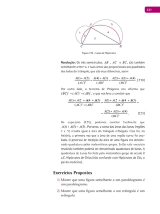 321
A
BC
1
2
3
4
5
Figura 7.14 - Lunas de Hipócrates
Resolução: Os três semicírculos, AB , AC e BC , são também
semelhantes entre si, e suas áreas são proporcionais aos quadrados
dos lados do triângulo, que são seus diâmetros, assim
2 2 2
(1) (2) (4) (5) (2) (3) (4)
( ) ( ) ( )
A A A A A A A
AC AB BC
+ + + +
= = . (7.30)
Por outro lado, o teorema de Pitágoras nos informa que
2 2 2
( ) ( ) ( )BC AC AB= + , o que nos leva a concluir que
2 2 2
(1) (2 )(4 )(5) (1) (2 )(4 )(5)
( ) ( ) ( )
A A A A A A A A
AC AB BC
+ + + + + +
= =
+
2
(2) (3) (4)
( )
A A A
BC
+ +
= . (7.31)
Da expressão (7.31), podemos concluir facilmente que
)3()5()1( AAA =+ . Portanto, a soma das áreas das lunas (regiões
1 e 5) resulta igual à área do triângulo retângulo. Essa foi, na
história, a primeira vez que a área de uma região curva foi ava-
liada. O processo de medição da área de uma figura era denomi-
nado quadratura pelos matemáticos gregos. Então este exercício
resolvido também poderia ser denominado quadratura de lunas. A
quadratura de Lunas foi feita pelo matemático grego do século V
a.C. Hipócrates de Chios (não confundir com Hipócrates de Cós, o
pai da medicina).
Exercícios Propostos
Mostre que uma figura semelhante a um paralelogramo é1)
um paralelogramo.
Mostre que uma figura semelhante a um retângulo é um2)
retângulo.
 
