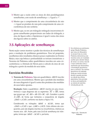 322
Mostre que a razão entre as áreas de dois paralelogramos3)
semelhantes, com razão de semelhança r , é igual a 2
r .
Mostre que o comprimento de uma circunferência de raio4)
r é igual ao produto do raio pelo comprimento de uma cir-
cunferência de raio unitário.
Mostre que, se em um triângulo retângulo inscrevermos fi-5)
guras semelhantes proporcionais aos lados do triângulo, a
área da figura sobre a hipotenusa é igual à soma das áreas
das figuras sobre os catetos.
7.5 Aplicações de semelhanças
Nesta seção vamos mostrar o poder das técnicas de semelhanças
para a resolução de problemas geométricos. Para tal propósito,
escolhemos dois resultados clássicos pouco explorados no Ensino
Básico, mas cuja beleza e profundidade os tornam irresistíveis: o
Teorema de Ptolomeu sobre quadriláteros inscritos em uma cir-
cunferência e a fórmula de Heron para o cálculo da área de um
triângulo a partir da medida de seus lados.
Exercícios Resolvidos
Teorema de1) Ptolomeu. Seja um quadrilátero ABCD inscrito
em uma circunferência. Mostre que o produto das medidas
de suas diagonais é igual à soma dos produtos das medidas
de seus lados opostos.
Resolução: Dado o quadrilátero ABCD inscrito em uma circun-
ferência e cujas diagonais são os segmentos AC e BD , temos
que provar que AC BD AB CD BC AD⋅ = ⋅ + ⋅ . Considere o ponto
E BD∈ , de forma que tenhamos a congruência de ângulos
BAE CAD∠ ≡ ∠ , conforme nos ilustra a figura 7.15.
Considerando os triângulos BAE∆ e CAD∆ , temos que
BAE CAD∠ ≡ ∠ e que ABE ACD∠ ≡ ∠ . Estes últimos são con-
gruentes, pois são ângulos inscritos na circunferência, relativos ao
mesmo arco AD . Assim, pelo caso (AA) de semelhança de triân-
gulos, temos que CADBAE ∆∆ ~ e, portanto,
Em referência ao astrônomo
grego Cláudio Ptolomeu,
que viveu em Alexandria
no século II da era cristã.
Ptolomeu demonstrou esse
teorema como um resultado
auxiliar para calcular tábuas
de senos e co-senos, mas ele
é mais conhecido como o
astrônomo que desenvolveu
a formulação geocêntrica
para o universo. Seu sistema
geocêntrico foi adotado
ainda por muitos séculos
devido à grande precisão
no cálculo das órbitas
planetárias. Esta precisão
se deveu principalmente
ao sistema de epiciclos
introduzido por ele.
A
D
C
E
B
Figura 7.15 - Teorema de
Ptolomeu
 