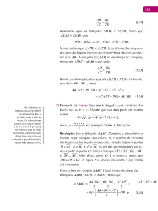 323
.
AB BE
AC CD
= (7.32)
Analisando agora os triângulos DAE∆ e CAB∆ , temos que
DAE CAB∠ ≡ ∠ , pois
     DAE BAE E AC C AD E AC C AB= + = + = .
Temos também que ADE ACB∠ ≡ ∠ . Estes últimos são congruen-
tes, pois são ângulos inscritos na circunferência relativos ao mes-
mo arco AB . Assim, pelo caso (AA) de semelhança de triângulos,
temos que CABDAE ∆∆ ~ e, portanto,
.
AD DE
AC CB
= (7.33)
Unindo as informações das expressões (7.32) e (7.33) e lembrando
que BD BE DE= + , temos
( )AB CD AD CB AC BE AC DE AC BE DE AC BD⋅ + ⋅ = ⋅ + ⋅ = ⋅ + = ⋅
( )AC BE DE AC BD= ⋅ + = ⋅ . (7.34)
Fórmula de2) Heron: Seja um triângulo cujas medidas dos
lados são a , b e c . Mostre que sua área pode ser escrita
como
,)()()( cpbpappA −⋅−⋅−⋅=
onde
2
cba
p
++
= é o semiperímetro do triângulo.
Resolução: Seja o triângulo ABC∆ . Considere a circunferência
inscrita nesse triângulo, cujo centro, O , é o ponto de encontro
das bissetrizes dos ângulos internos do triângulo. Sejam os pontos
D AB∈ , E BC∈ e F AC∈ os pés das perpendiculares aos la-
dos a partir do ponto O . Temos então que OD AB⊥ , OE BC⊥
e OF AC⊥ . Além disso, como O é o incentro, temos que
OD OE OF≡ ≡ . A figura 7.16, abaixo, nos ilustra o que foidito
até o momento.
Como a área do triângulo ABC∆ é igual à soma das áreas dos
triângulos AOB∆ , AOC∆ e BOC∆ , temos que
( )
2 2 2 2
AB OD BC OE AC OF AB BC AC
A ABC OD
⋅ ⋅ ⋅ + + 
∆ = + + = ⋅ 
 
( ) .
2 2 2 2
AB OD BC OE AC OF AB BC AC
A ABC OD OD p
⋅ ⋅ ⋅ + + 
∆ = + + = ⋅ = ⋅ 
 
(7.35)
Em referência ao
matemático grego Heron
de Alexandria. Pouco
se sabe sobre a vida de
Heron. Os historiadores
situam sua vida no século
I da era cristã. É provável,
no entanto, que as idéias
ilustrando a demonstração
desse teorema já fossem
conhecidas por Arquimedes,
quase três séculos antes.
 