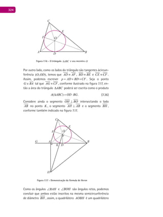 324
C
E
F O
A D B
Figura 7.16 - O triângulo ABC∆ e seu incentro O
Por outro lado, como os lados do triângulo são tangentes àcircun-
ferência ( , )O OD , temos que AD AF≡ , BD BE≡ e CE CF≡ .
Assim, podemos escrever p AD BD CF= + + . Seja o ponto
G BA∈

tal que AG CF≡ , conforme ilustrado na figura 7.17, en-
tão a área do triângulo ABC∆ poderá ser escrita como o produto
( ) .A ABC OD BG∆ = ⋅ (7.36)
Considere ainda o segmento OH BO⊥ intersectando o lado
AB no ponto K , o segmento AH AB⊥ e o segmento BH ,
conforme também indicado na figura 7.17.
C
E
F O
BAG
K D
H
Figura 7.17 - Demonstração da fórmula de Heron
Como os ângulos BAH∠ e BOH∠ são ângulos retos, podemos
concluir que ambos estão inscritos na mesma semicircunferência
de diâmetro BH , assim, o quadrilátero AOBH é um quadrilátero
 