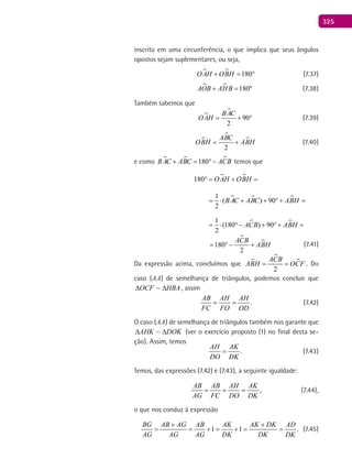 325
inscrito em uma circunferência, o que implica que seus ângulos
opostos sejam suplementares, ou seja,
  180OAH OBH+ = ° (7.37)
  180ºAOB AHB+ = (7.38)
Também sabemos que


90
2
BAC
OAH= + ° (7.39)



2
ABC
OBH ABH= + (7.40)
e como   180BAC ABC ACB+ = °− temos que
 180 OAH OBH°= + =
  1
( ) 90
2
BAC ABC ABH= ⋅ + + °+ =
 1
(180 ) 90
2
ACB ABH= ⋅ °− + °+ =

180
2
ACB
ABH= °− + (7.41)
Da expressão acima, concluímos que 


2
ACB
ABH OCF= = . Do
caso (AA) de semelhança de triângulos, podemos concluir que
HBAOCF ∆∆ ~ , assim
.
AB AH AH
FC FO OD
= = (7.42)
O caso (AA) de semelhança de triângulos também nos garante que
DOKAHK ∆∆ ~ (ver o exercício proposto (1) no final desta se-
ção). Assim, temos
.
AH AK
DO DK
= (7.43)
Temos, das expressões (7.42) e (7.43), a seguinte igualdade:
,
AB AB AH AK
AG FC DO DK
= = = (7.44),
o que nos conduz à expressão
1 1 .
BG AB AG AB AK AK DK AD
AG AG AG DK DK DK
+ +
= = += += = (7.45)
 