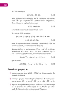 326
De (7.45) temos que
.BG DK AD AG⋅ = ⋅ (7.46)
Note, finalmente, que o triângulo KOB∆ é retângulo com hipote-
nusa KB e que o segmentoOD é a altura relativa à hipotenusa.
Como foi visto no capítulo 5, temos que
2
( )OD KD DB= ⋅ . (7.47)
Juntando todos os resultados obtidos até agora:
Da equação (7.36) temos que
2 2 2
( ( )) ( ) ( )A ABC BG OD BG BG KD DB∆ = ⋅ = ⋅ ⋅ ⋅ =
( ) ( )
2 2 2
,BG OD BG BG KD DB BG AD AG DB= ⋅ = ⋅ ⋅ ⋅ = ⋅ ⋅ ⋅ (7.48)
onde, na segunda igualdade, utilizamos a expressão (7.47) e, na
terceira igualdade, utilizamos a expressão (7.46).
Note que BG p= e se chamarmos BC a= , AC b= e AB c= ,
teremos que AD p a= − , AG CF p c= = − e DB BE p b= = −
(ver o exercício (2) desta seção), assim, teremos a expressão
2
( ) ( ) ( ) ( )A ABC p p a p b p c∆ = ⋅ − ⋅ − ⋅ − (7.49)
que equivale a
.)()()()( cpbpappABCA −⋅−⋅−⋅=∆ (7.50)
Exercícios propostos
Mostre que, de fato,1) DOKAHK ∆∆ ~ na demonstração da
fórmula de Heron.
Verifique que, na demonstração da fórmula de Heron, real-2)
mente, temos AD p a= − , AG CF p c= = − e DB BE p b= = − .
Seja um triângulo retângulo cuja medida da hipotenusa seja3)
a e as medidas dos catetos sejam b e c . Mostre que a fór-
mula de Heron implica no teorema de Pitágoras.
 