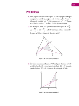 327
Problemas
Uma figura convexa é uma figura1) F com a propriedade que
o segmento unindo quaisquer dois pontos FBA ∈, está in-
teiramente contido em F . Mostre que se : F F ′→ é uma
semelhança, então F′ também é uma figura convexa.
No triângulo2) ABC∆ da figura abaixo, temos que
3
AB
AK = ,
3
BC
BL = e
3
CA
CM = , calcule a relação entre a área do tri-
ângulo PQR∆ e a área do triângulo ABC∆ .
A
K
B
P
Q
L
RM
C
Figura 7.18 - Figura para o problema 2
Sabendo-se que o quadrado3) ABCD da figura abaixo é de lado
unitário. Sendo M o ponto médio do lado BC e N o ponto
médio do lado DC, calcule a área do triângulo PMB∆ .
A
P
M
B
CND
Figura 7.19 - Figura para o problema 3
 