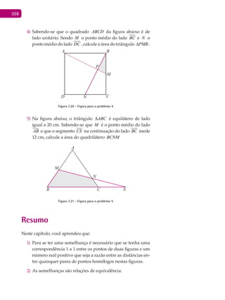328
Sabendo-se que o quadrado4) ABCD da figura abaixo é de
lado unitário. Sendo M o ponto médio do lado BC e N o
ponto médio do lado DC , calcule a área do triângulo PMB∆ .
A
P
M
B
CND
Figura 7.20 - Figura para o problema 4
Na figura abaixo, o triângulo5) ABC∆ é equilátero de lado
igual a 20 cm. Sabendo-se que M é o ponto médio do lado
AB e que o segmento CS na continuação do lado BC mede
12 cm, calcule a área do quadrilátero BCNM
A
M
B
N
C S
Figura 7.21 - Figura para o problema 5
Resumo
Neste capítulo, você aprendeu que:
Para se ter uma semelhança é necessário que se tenha uma1)
correspondência 1 a 1 entre os pontos de duas figuras e um
número real positivo que seja a razão entre as distâncias en-
tre quaisquer pares de pontos homólogos nestas figuras.
As semelhanças são relações de equivalência.2)
 