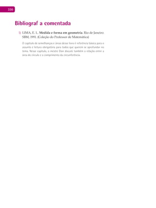 330
Bibliografia comentada
LIMA, E. L.1)	 Medida e forma em geometria. Rio de Janeiro:
SBM, 1991. (Coleção do Professor de Matemática)
O capítulo de semelhanças e áreas desse livro é referência básica para o
assunto e leitura obrigatória para todos que querem se aprofundar no
tema. Nesse capítulo, o mestre Elon discute também a relação entre a
área do círculo e o comprimento da circunferência.
 