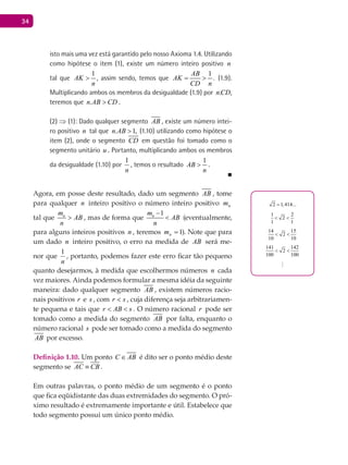 34
isto mais uma vez está garantido pelo nosso Axioma 1.4. Utilizando
como hipótese o item (1), existe um número inteiro positivo n
tal que
1
AK
n
> , assim sendo, temos que
1
.
AB
AK
CD n
= > (1.9).
multiplicando ambos os membros da desigualdade (1.9) por .n CD,
teremos que .n AB CD> .
(2) ⇒ (1): Dado qualquer segmento AB , existe um número intei-
ro positivo n tal que . 1,n AB > (1.10) utilizando como hipótese o
item (2), onde o segmento CD em questão foi tomado como o
segmento unitário u . Portanto, multiplicando ambos os membros
da desigualdade (1.10) por
n
1
, temos o resultado
1
AB
n
> .
■
Agora, em posse deste resultado, dado um segmento AB , tome
para qualquer n inteiro positivo o número inteiro positivo nm
tal que nm
AB
n
> , mas de forma que
1nm
AB
n
−
< (eventualmente,
para alguns inteiros positivos n , teremos 1=nm ). Note que para
um dado n inteiro positivo, o erro na medida de AB será me-
nor que
n
1
, portanto, podemos fazer este erro ficar tão pequeno
quanto desejarmos, à medida que escolhermos números n cada
vez maiores. Ainda podemos formular a mesma idéia da seguinte
maneira: dado qualquer segmento AB , existem números racio-
nais positivos r e s , com sr < , cuja diferença seja arbitrariamen-
te pequena e tais que r AB s< < . O número racional r pode ser
tomado como a medida do segmento AB por falta, enquanto o
número racional s pode ser tomado como a medida do segmento
AB por excesso.
Definição 1.10. Um ponto C AB∈ é dito ser o ponto médio deste
segmento se AC CB≡ .
Em outras palavras, o ponto médio de um segmento é o ponto
que fica eqüidistante das duas extremidades do segmento. O pró-
ximo resultado é extremamente importante e útil. Estabelece que
todo segmento possui um único ponto médio.
2 1,414...=
1 2
2
1 1
< <
14 15
2
10 10
< <
141 142
2
100 100
< <
...
 