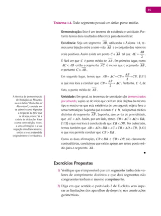 35
Teorema 1.4. Todo segmento possui um único ponto médio.
Demonstração: Este é um teorema de existência e unicidade. Por-
tanto temos dois resultados diferentes para demonstrar:
Existência: Seja um segmento AB , utilizando o Axioma 1.4, te-
mos uma bijeção entre a semi-reta AB

e o conjunto dos números
reais positivos. Assim existe um ponto C AB∈

tal que
2
AB
AC = .
É fácil ver que C é ponto médio de AB . Em primeiro lugar, como
AC AB< então o segmento AC é menor que o segmento AB ,
e portanto C AB∈ .
Em segundo lugar, temos que ,
2
AB
AB AC CB CB= + = + (1.11)
o que nos leva a concluir que
2
AB
CB AC= = . Portanto, C é, de
fato, o ponto médio de AB .
Unicidade: Em geral, os teoremas de unicidade são demonstrados
por absurdo, supõe-se de início que existam dois objetos do mesmo
tipo e mostra-se que esta existência de um segundo objeto leva a
uma contradição. Suponha que existam C e D , dois pontos médios
distintos do segmento AB . Suponha, sem perda de generalidade,
que AC AD< . Assim, por um lado, temos ,CB AC AD DB= < =
(1.12) o que nos leva à conclusão de que CB DB< . Por outro lado,
temos também que ,AB AD DB AC CB AD CB= + = + < + (1.13)
o que nos permite concluir que CB DB> .
Como as duas afirmações, CB DB< e CB DB> , são claramente
contraditórias, concluímos que existe apenas um único ponto mé-
dio para o segmento AB .
■
Exercícios Propostos
Verifique que é impossível que um segmento tenha dois va-1)
lores de comprimento distintos e que dois segmentos não
congruentes tenham o mesmo comprimento.
Diga em que sentido o postulado 3 de Euclides vem supe-2)
rar as limitações dos aparelhos de desenho nas construções
geométricas.
A técnica de demonstração
de Redução ao Absurdo,
ou em latim “Reductio ad
Absurdum”, consiste em
se admitir como hipótese
a negação da tese que
se deseja provar. Se a
cadeia de deduções levar
a uma contradição, isto é,
a uma afirmação e a sua
negação simultaneamente,
então a tese pretendida
originalmente é verdadeira.
 