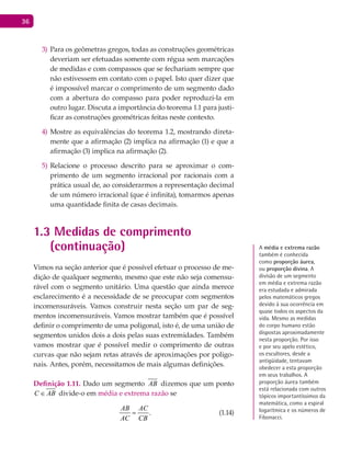 36
Para os geômetras gregos, todas as construções geométricas3)
deveriam ser efetuadas somente com régua sem marcações
de medidas e com compassos que se fechariam sempre que
não estivessem em contato com o papel. Isto quer dizer que
é impossível marcar o comprimento de um segmento dado
com a abertura do compasso para poder reproduzi-la em
outro lugar. Discuta a importância do teorema 1.1 para justi-
ficar as construções geométricas feitas neste contexto.
Mostre as equivalências do teorema 1.2, mostrando direta-4)
mente que a afirmação (2) implica na afirmação (1) e que a
afirmação (3) implica na afirmação (2).
Relacione o processo descrito para se aproximar o com-5)
primento de um segmento irracional por racionais com a
prática usual de, ao considerarmos a representação decimal
de um número irracional (que é infinita), tomarmos apenas
uma quantidade finita de casas decimais.
1.3 Medidas de comprimento
(continuação)
Vimos na seção anterior que é possível efetuar o processo de me-
dição de qualquer segmento, mesmo que este não seja comensu-
rável com o segmento unitário. Uma questão que ainda merece
esclarecimento é a necessidade de se preocupar com segmentos
incomensuráveis. Vamos construir nesta seção um par de seg-
mentos incomensuráveis. Vamos mostrar também que é possível
definir o comprimento de uma poligonal, isto é, de uma união de
segmentos unidos dois a dois pelas suas extremidades. Também
vamos mostrar que é possível medir o comprimento de outras
curvas que não sejam retas através de aproximações por poligo-
nais. Antes, porém, necessitamos de mais algumas definições.
Definição 1.11. Dado um segmento AB dizemos que um ponto
C AB∈ divide-o em média e extrema razão se
.
AB AC
AC CB
= (1.14)
A média e extrema razão
também é conhecida
como proporção áurea,
ou proporção divina. A
divisão de um segmento
em média e extrema razão
era estudada e admirada
pelos matemáticos gregos
devido à sua ocorrência em
quase todos os aspectos da
vida. mesmo as medidas
do corpo humano estão
dispostas aproximadamente
nesta proporção. Por isso
e por seu apelo estético,
os escultores, desde a
antigüidade, tentavam
obedecer a esta proporção
em seus trabalhos. A
proporção áurea também
está relacionada com outros
tópicos importantíssimos da
matemática, como a espiral
logarítmica e os números de
Fibonacci.
 