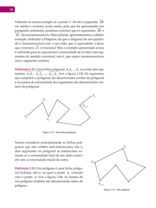 38
Voltando ao nosso exemplo, se o ponto C divide o segmento AB
em média e extrema razão, então, pelo que foi apresentado nos
parágrafos anteriores, podemos concluir que os segmentos AB e
AC são incomensuráveis. Mais adiante, apresentaremos o célebre
exemplo, atribuído a Pitágoras, de que a diagonal de um quadra-
do é incomensurável com o seu lado, que é equivalente a dizer
que o número 2 é irracional. Mas o exemplo apresentado acima
é suficiente para se argumentar a necessidade de se lidar com seg-
mentos de medida irracional, isto é, que sejam incomensuráveis
com o segmento unitário.
Definição 1.12. Uma linha poligonal nAAA 21 é a união dos seg-
mentos 21 AA , 32 AA , ..., nn AA 1− (ver a figura 1.13). Os segmentos
que compõem a poligonal são denominados arestas da poligonal
e os pontos de extremidade dos segmentos são denominados vér-
tices da poligonal.
A1
A3
An
A2
A(n-1)
Figura 1.13 - Uma linha poligonal.
Vamos considerar principalmente as linhas poli-
gonais que não contêm auto-intersecções, isto é,
dois segmentos na poligonal se intersectam so-
mente se a extremidade final de um deles coinci-
dir com a extremidade inicial do outro.
Definição 1.13. Um polígono é uma linha poligo-
nal fechada, isto é, na qual o ponto nA coincide
com o ponto 1A (ver a figura 1.14). As arestas de
um polígono também são denominadas lados do
polígono.
A1
A2
A(n-1)
Figura 1.14 - Um polígono.
 