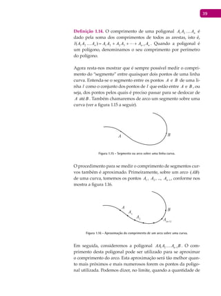 39
Definição 1.14. O comprimento de uma poligonal nAAA 21 é
dado pela soma dos comprimentos de todos as arestas, isto é,
nnn AAAAAAAAAl 1322121 )( −+++=  . Quando a poligonal é
um polígono, denominamos o seu comprimento por perímetro
do polígono.
Agora resta-nos mostrar que é sempre possível medir o compri-
mento do “segmento” entre quaisquer dois pontos de uma linha
curva. Entenda-se o segmento entre os pontos A e B de uma li-
nha l como o conjunto dos pontos de l que estão entre A e B , ou
seja, dos pontos pelos quais é preciso passar para se deslocar de
A até B . Também chamaremos de arco um segmento sobre uma
curva (ver a figura 1.15 a seguir).
A B
Figura 1.15 - Segmento ou arco sobre uma linha curva.
O procedimento para se medir o comprimento de segmentos cur-
vos também é aproximado. Primeiramente, sobre um arco ( )AB
de uma curva, tomemos os pontos 1A , 2A , ..., 1−nA , conforme nos
mostra a figura 1.16.
A1
A
B
A2 A(n-1)
Figura 1.16 - Aproximação do comprimento de um arco sobre uma curva.
Em seguida, consideremos a poligonal 1 2 1nAA A A B− . O com-
primento desta poligonal pode ser utilizado para se aproximar
o comprimento do arco. Esta aproximação será tão melhor quan-
to mais próximos e mais numerosos forem os pontos da poligo-
nal utilizada. Podemos dizer, no limite, quando a quantidade de
 