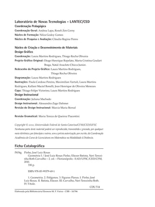 Laboratório de Novas Tecnologias - LANTEC/CED
Coordenação Pedagógica
Coordenação Geral: Andrea Lapa, Roseli Zen Cerny
Núcleo de Formação: Nilza Godoy Gomes
Núcleo de Pesquisa e Avaliação: Cláudia Regina Flores
Núcleo de Criação e Desenvolvimento de Materiais
Design Gráfico
Coordenação: Laura Martins Rodrigues, Thiago Rocha Oliveira
Projeto Gráfico Original: Diogo Henrique Ropelato, Marta Cristina Goulart
Braga, Natal Anacleto Chicca Junior.
Redesenho do Projeto Gráfico: Laura Martins Rodrigues,
Thiago Rocha Oliveira
Diagramação: Laura Martins Rodrigues
Ilustrações: Paula Cardoso Pereira, Maximilian Vartuli, Laura Martins
Rodrigues, Kallani Maciel Bonelli, Jean Henrique de Oliveira Menezes
Capa: Thiago Felipe Victorino, Laura Martins Rodrigues
Design Instrucional
Coordenação: Juliana Machado
Design Instrucional: Alessandra Zago Dahmer
Revisão do Design Instrucional: Marcia Maria Bernal
Revisão Gramatical: Maria Tereza de Queiroz Piacentini
Copyright © 2010, Universidade Federal de Santa Catarina/CFM/CED/UFSC
Nenhuma parte deste material poderá ser reproduzida, transmitida e gravada, por qualquer
meio eletrônico, por fotocópia e outros, sem a prévia autorização, por escrito, da Coordenação
Acadêmica do Curso de Licenciatura em Matemática na Modalidade à Distância.
Ficha Catalográfica
P654g Pinho, José Luiz Rosas
Geometria I / José Luiz Rosas Pinho, Eliezer Batista, Neri Terezi-
nha Both Carvalho – 2. ed. – Florianópolis : EAD/UFSC/CED/CFM,
2010.
330 p.
ISBN 978-85-99379-69-1
1. Geometria. 2. Polígonos. 3. Figuras Planas. I. Pinho, José
Luiz Rosas. II. Batista, Eliezer. III. Carvalho, Neri Terezinha Both.
IV.Título.
CDU 514
Elaborada pela Bibliotecária Eleonora M. F. Vieira – CRB – 14/786
 