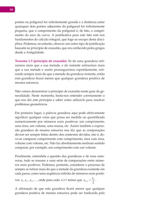 40
pontos na poligonal for infinitamente grande e a distância entre
quaisquer dois pontos adjacentes da poligonal for infinitamente
pequena, que o comprimento da poligonal é, de fato, o compri-
mento do arco da curva. A justificativa para este fato está nos
fundamentos do cálculo integral, que foge ao escopo desta disci-
plina. Podemos, no entanto, oferecer um outro tipo de justificação
baseada no princípio de exaustão, que era conhecido pelos gregos
desde a Antigüidade.
Teorema 1.5 (princípio de exaustão). Se de uma grandeza reti-
rarmos mais que a sua metade, e do restante retirarmos mais
que a sua metade e assim prosseguirmos repetidamente, reti-
rando sempre mais do que a metade da grandeza restante, então
esta grandeza ficará menor que qualquer grandeza positiva de
mesma natureza.
Não vamos demonstrar o princípio de exaustão neste grau de ge-
neralidade. Neste momento, basta-nos entender corretamente o
que nos diz este princípio e saber como utilizá-lo para resolver
problemas geométricos.
Em primeiro lugar, a palavra grandeza aqui pode efetivamente
significar qualquer coisa que possa ser medida ou quantificada
numericamente por números reais positivos: um comprimento,
uma área, um volume, uma massa, etc. Assim também a expres-
são grandeza de mesma natureza nos diz que as comparações
devem ser sempre feitas dentro dos contextos devidos, isto é, de-
ve-se comparar comprimento com comprimento, área com área,
volume com volume, etc. Não faz absolutamente nenhum sentido
comparar, por exemplo, um comprimento com um volume.
Finalmente, entendida a questão das grandezas e de suas natu-
rezas, tudo se resume a uma série de comparações entre núme-
ros reais positivos. Podemos, portanto, considerar o processo de
sempre se retirar mais do que a metade da grandeza existente em
cada passo, como uma seqüência infinita de números reais positi-
vos ,,, 3,21 xxx , onde para cada 1≥n temos que
2
1
n
n
x
x <+ .
A afirmação de que esta grandeza ficará menor que qualquer
grandeza positiva de mesma natureza pode ser traduzida pela
 