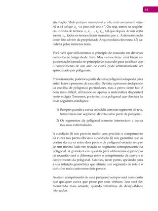 41
afirmação: “dado qualquer número real 0 > , existe um número natu-
ral 1≥n tal que mx < ε para todo nm ≥ ”. Ou seja, temos na seqüên-
cia infinita de termos 1 2 1, ,..., ,n nx x x x + tal que depois de um certo
termo nx , todos os termos ficam menores que . A demonstração
deste fato advém da propriedade Arquimediana (teorema 1.3) sa-
tisfeita pelos números reais.
Você verá que utilizaremos o princípio de exaustão em diversos
contextos ao longo deste livro. Mas vamos fazer uma breve ar-
gumentação baseada no princípio de exaustão para justificar que
o comprimento de um arco de curva pode arbitrariamente ser
aproximado por poligonais.
Primeiramente, podemos partir de uma poligonal adequada para
então fazer o processo de exaustão. De fato, o processo independe
da escolha de poligonais particulares, mas a prova deste fato é
bem mais difícil, utilizando-se apenas a matemática disponível
neste estágio. Tomemos, portanto, uma poligonal que obedeça às
duas seguintes condições:
Sempre quando a curva coincidir com um segmento de reta,1)
tomaremos este segmento de reta como parte da poligonal.
Os segmentos da poligonal somente intersectam a curva2)
nas suas extremidades.
A condição (1) nos permite medir com precisão o comprimento
da curva nas partes óbvias e a condição (2) nos garantirá que os
pontos da curva entre dois pontos da poligonal estarão sempre
de um mesmo lado em relação ao segmento correspondente na
poligonal. A grandeza em questão para utilizarmos o princípio
de exaustão será a diferença entre o comprimento da curva e o
comprimento da poligonal. Estamos, neste ponto, apelando para
a sua intuição geométrica que afirma: um segmento de reta é o
caminho mais curto entre dois pontos.
Assim o comprimento de uma poligonal sempre será mais curto
que qualquer curva que passe por seus vértices. Isso será de-
monstrado mais adiante, quando tratarmos da desigualdade
triangular.
 