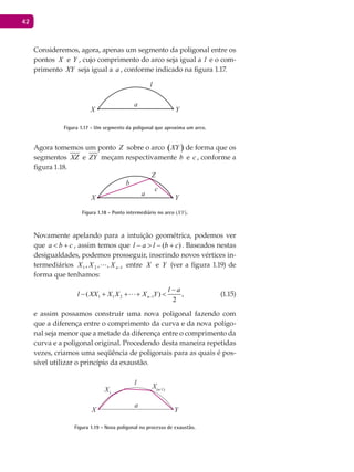 42
Consideremos, agora, apenas um segmento da poligonal entre os
pontos X e Y , cujo comprimento do arco seja igual a l e o com-
primento XY seja igual a a , conforme indicado na figura 1.17.
X
a
Y
l
Figura 1.17 - Um segmento da poligonal que aproxima um arco.
Agora tomemos um ponto Z sobre o arco ( )XY de forma que os
segmentos XZ e ZY meçam respectivamente b e c , conforme a
figura 1.18.
X
a
c
b
Y
Z
Figura 1.18 - Ponto intermediário no arco (XY).
Novamente apelando para a intuição geométrica, podemos ver
que cba +< , assim temos que )( cblal +−>− . Baseados nestas
desigualdades, podemos prosseguir, inserindo novos vértices in-
termediários 121 ,,, −nXXX  entre X e Y (ver a figura 1.19) de
forma que tenhamos:
1 1 2 1( ) ,
2
n
l a
l XX X X X Y−
−
− + + + < (1.15)
e assim possamos construir uma nova poligonal fazendo com
que a diferença entre o comprimento da curva e da nova poligo-
nal seja menor que a metade da diferença entre o comprimento da
curva e a poligonal original. Procedendo desta maneira repetidas
vezes, criamos uma seqüência de poligonais para as quais é pos-
sível utilizar o princípio da exaustão.
X1
X
a
l
Y
X(n-1)
Figura 1.19 - Nova poligonal no processo de exaustão.
 