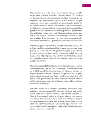 43
Para finalizar esta seção, vamos fazer algumas rápidas conside-
rações sobre unidades de medida de comprimento. Na definição
1.4 de comprimento, simplesmente se admitiu a existência de um
segmento cujo comprimento é igual a 1. Mas a escolha de qual
segmento para o qual se admitirá um comprimento igual a 1 é
totalmente arbitrária. Assim, cada indivíduo que necessitar fazer
medições terá uma unidade de comprimento própria, definida a
partir de escolhas arbitrárias. No entanto, para que a geometria te-
nha a utilidade prática para a qual foi criada, e decorrente da qual
herdou seu nome, há a necessidade de uma padronização social
das unidades de comprimento, para que todos possam entender
exatamente a mesma coisa quando estiverem efetuando medidas.
Embora os grupos rapidamente encontrassem uma unidade pa-
drão de medida, essa também diferia de povo para povo, de época
para época. Com o advento das grandes navegações e, posterior-
mente, com a ampliação do comércio em escala global, tornou-se
necessária a estipulação de uma unidade internacional de medi-
da que pudesse servir de padrão nas relações comerciais e fosse
simples de calcular.
O quesito simplicidade também é importante para que as transa-
ções fiquem mais rápidas. Veja, por exemplo, o Sistema Britânico
de Unidades, ainda amplamente usado nos EUA, que utiliza a po-
legada (aproximadamente 2,54 cm); o pé, que equivale a 12 pole-
gadas; a jarda, que equivale a 3 pés; e a milha, que equivale a 1.760
jardas. Note que calcular utilizando estas sub-unidades torna-se
difícil, uma vez que todos nós utilizamos como padrão o sistema
decimal de numeração.
Foi com o intuito de se construir um sistema de medidas inter-
nacional e simples que, em 1795, foi criado o Sistema Métrico De-
cimal. O Sistema Métrico Decimal, hoje também denominado
Sistema Internacional, pois é atualmente adotado pela maioria
dos países do mundo, vai muito além de unidades de compri-
mento. Existem unidades de área, volume, massa, força, energia,
etc. Como o próprio nome diz, é um sistema cujas unidades e sub-
unidades são divididas em potências de 10, facilitando as conver-
sões de unidades e os cálculos.
 