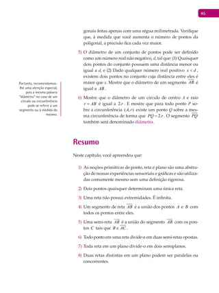 45
gonais feitas apenas com uma régua milimetrada. Verifique
que, à medida que você aumenta o número de pontos da
poligonal, a precisão fica cada vez maior.
O diâmetro de um conjunto de pontos pode ser definido5)
como um número real não negativo, d, tal que: (1) Quaisquer
dois pontos do conjunto possuem uma distância menor ou
igual a d, e (2) Dado qualquer número real positivo dx < ,
existem dois pontos no conjunto cuja distância entre eles é
maior que x. Mostre que o diâmetro de um segmento AB é
igual a AB .
Mostre que o diâmetro de um círculo de centro6) A e raio
r AB= é igual a r.2 . E mostre que para todo ponto P so-
bre a circunferência ( , )A r existe um ponto Q sobre a mes-
ma circunferência de forma que 2.PQ r= . O segmento PQ
também será denominado diâmetro.
Resumo
Neste capítulo, você apreendeu que:
As noções primitivas de ponto, reta e plano são uma abstra-1)
ção de nossas experiências sensoriais e gráficas e são utiliza-
das comumente mesmo sem uma definição rigorosa.
Dois pontos quaisquer determinam uma única reta.2)
Uma reta não possui extremidades. É infinita.3)
Um segmento de reta4) AB é a união dos pontos A e B com
todos os pontos entre eles.
Uma semi-reta5) AB

é a união do segmento AB com os pon-
tos C tais que B AC∈ .
Todo ponto em uma reta divide-a em duas semi-retas opostas.6)
Toda reta em um plano divide-o em dois semiplanos.7)
Duas retas distintas em um plano podem ser paralelas ou8)
concorrentes.
Portanto, recomendamos-
lhe uma atenção especial,
pois a mesma palavra
“diâmetro” no caso de um
círculo ou circunferência
pode se referir a um
segmento ou à medida do
mesmo.
 