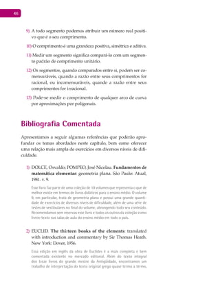 46
A todo segmento podemos atribuir um número real positi-9)
vo que é o seu comprimento.
10) O comprimento é uma grandeza positiva, simétrica e aditiva.
11) Medir um segmento significa compará-lo com um segmen-
to padrão de comprimento unitário.
12) Os segmentos, quando comparados entre si, podem ser co-
mensuráveis, quando a razão entre seus comprimentos for
racional, ou incomensuráveis, quando a razão entre seus
comprimentos for irracional.
13) Pode-se medir o comprimento de qualquer arco de curva
por aproximações por poligonais.
Bibliografia Comentada
Apresentamos a seguir algumas referências que poderão apro-
fundar os temas abordados neste capítulo, bem como oferecer
uma relação mais ampla de exercícios em diversos níveis de difi-
culdade.
DOLCE1) , Osvaldo; POMPEO, José Nicolau. Fundamentos de
matemática elementar: geometria plana. São Paulo: Atual,
1981. v. 9.
Esse livro faz parte de uma coleção de 10 volumes que representa o que de
melhor existe em termos de livros didáticos para o ensino médio. O volume
9, em particular, trata de geometria plana e possui uma grande quanti-
dade de exercícios de diversos níveis de dificuldade, além de uma série de
testes de vestibulares no final do volume, abrangendo todo seu conteúdo.
Recomendamos sem reservas esse livro e todos os outros da coleção como
livros-texto nas salas de aula do ensino médio em todo o país.
EUCLID2) . The thirteen books of the elements: translated
with introduction and commentary by Sir Thomas Heath.
New York: Dover, 1956.
Essa edição em inglês da obra de Euclides é a mais completa e bem
comentada existente no mercado editorial. Além do texto integral
dos treze livros do grande mestre da Antigüidade, encontramos um
trabalho de interpretação do texto original grego quase termo a termo,
 