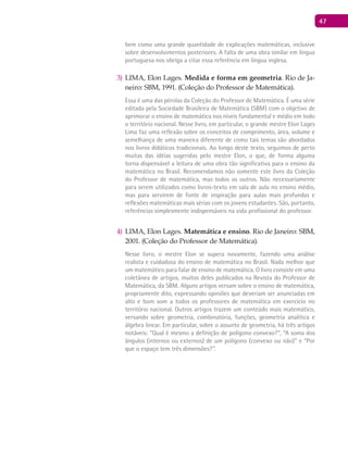 47
bem como uma grande quantidade de explicações matemáticas, inclusive
sobre desenvolvimentos posteriores. A falta de uma obra similar em língua
portuguesa nos obriga a citar essa referência em língua inglesa.
LIMA3) , Elon Lages. Medida e forma em geometria. Rio de Ja-
neiro: SBM, 1991. (Coleção do Professor de Matemática).
Essa é uma das pérolas da Coleção do Professor de matemática. É uma série
editada pela Sociedade Brasileira de matemática (SBm) com o objetivo de
aprimorar o ensino de matemática nos níveis fundamental e médio em todo
o território nacional. Nesse livro, em particular, o grande mestre Elon Lages
Lima faz uma reflexão sobre os conceitos de comprimento, área, volume e
semelhança de uma maneira diferente de como tais temas são abordados
nos livros didáticos tradicionais. Ao longo deste texto, seguimos de perto
muitas das idéias sugeridas pelo mestre Elon, o que, de forma alguma
torna dispensável a leitura de uma obra tão significativa para o ensino da
matemática no Brasil. Recomendamos não somente este livro da Coleção
do Professor de matemática, mas todos os outros. Não necessariamente
para serem utilizados como livros-texto em sala de aula no ensino médio,
mas para servirem de fonte de inspiração para aulas mais profundas e
reflexões matemáticas mais sérias com os jovens estudantes. São, portanto,
referências simplesmente indispensáveis na vida profissional do professor.
LIMA4) , Elon Lages. Matemática e ensino. Rio de Janeiro: SBM,
2001. (Coleção do Professor de Matemática).
Nesse livro, o mestre Elon se supera novamente, fazendo uma análise
realista e cuidadosa do ensino de matemática no Brasil. Nada melhor que
um matemático para falar de ensino de matemática. O livro consiste em uma
coletânea de artigos, muitos deles publicados na Revista do Professor de
matemática, da SBm. Alguns artigos versam sobre o ensino de matemática,
propriamente dito, expressando opiniões que deveriam ser anunciadas em
alto e bom som a todos os professores de matemática em exercício no
território nacional. Outros artigos trazem um conteúdo mais matemático,
versando sobre geometria, combinatória, funções, geometria analítica e
álgebra linear. Em particular, sobre o assunto de geometria, há três artigos
notáveis: “Qual é mesmo a definição de polígono convexo?”, “A soma dos
ângulos (internos ou externos) de um polígono (convexo ou não)” e “Por
que o espaço tem três dimensões?”.
 
