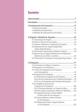 Sumário
Apresentação............................................................................. 7
Introdução.................................................................................. 9
1 Fundamentos da Geometria.............................................. 17
1.1 Ponto, reta e plano...................................................................... 19
1.2 Medidas de comprimento ......................................................... 26
1.3 Medidas de comprimento (continuação)................................. 36
2 Ângulos e Medida de Ângulos......................................... 49
2.1 Conceituação de Ângulo........................................................... 51
2.2 Interior e Exterior de um Ângulo ............................................ 54
2.3 Ângulos Adjacentes e Comparação de Ângulos ................... 56
2.4 Suplemento de um Ângulo, Ângulo Reto
e Retas Perpendiculares............................................................ 58
2.5 O Postulado 4 de Euclides e Medida de Ângulo................... 60
2.6 Bissetriz de um Ângulo, Mediatriz de um Segmento e
Distância de um Ponto a uma Reta......................................... 65
2.7 O Postulado 5 de Euclides e Formulações Equivalentes ...... 69
3 Triângulos.............................................................................77
3.1 Construções com Régua e Compasso...................................... 79
3.2 Triângulos e seus Elementos .................................................... 81
3.3 A Soma dos Ângulos de um Triângulo e
suas Conseqüências................................................................... 85
3.4 Congruência de Triângulos ...................................................... 89
3.4.1 Definição de Congruência de Triângulos....................... 89
3.4.2 Casos de Congruência para Triângulos Quaisquer...... 90
3.4.3 Casos de Congruência de Triângulos Retângulos ........ 93
3.5 Conseqüências dos Casos de
Congruência de Triângulos.................................................... 100
3.5.1 O Triângulo Isósceles e os Ângulos da Base................ 100
3.5.2 Dois Lugares Geométricos: Bissetriz e Mediatriz ....... 104
3.5.3 Segmento Unindo os Pontos Médios
de Dois Lados de um Triângulo.....................................111
3.5.4 Linhas Notáveis e Pontos Notáveis
de um Triângulo...............................................................114
3.5.5 Relação Entre lados e Ângulos Opostos
de um Triângulo.............................................................. 120
 