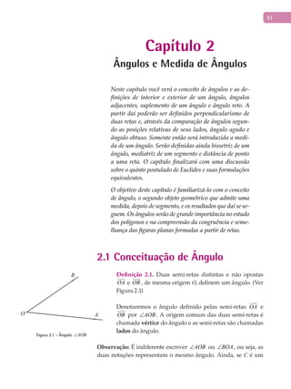 51
Capítulo 2
Ângulos e Medida de Ângulos
Neste capitulo você verá o conceito de ângulos e as de-
finições de interior e exterior de um ângulo, ângulos
adjacentes, suplemento de um ângulo e ângulo reto. A
partir daí poderão ser definidos perpendicularismo de
duas retas e, através da comparação de ângulos segun-
do as posições relativas de seus lados, ângulo agudo e
ângulo obtuso. Somente então será introduzida a medi-
da de um ângulo. Serão definidas ainda bissetriz de um
ângulo, mediatriz de um segmento e distância de ponto
a uma reta. O capítulo finalizará com uma discussão
sobre o quinto postulado de Euclides e suas formulações
equivalentes.
O objetivo deste capítulo é familiarizá-lo com o conceito
de ângulo, o segundo objeto geométrico que admite uma
medida, depois de segmento, e os resultados que daí se se-
guem. Os ângulos serão de grande importância no estudo
dos polígonos e na compreensão da congruência e seme-
lhança das figuras planas formadas a partir de retas.
2.1 Conceituação de Ângulo
Definição 2.1. Duas semi-retas distintas e não opostas
OA

e OB

, de mesma origem O, definem um ângulo. (Ver
Figura 2.1)
Denotaremos o ângulo definido pelas semi-retas OA

e
OB

por AOB∠ . A origem comum das duas semi-retas é
chamada vértice do ângulo e as semi-retas são chamadas
lados do ângulo.
Observação: É indiferente escrever AOB∠ ou BOA∠ , ou seja, as
duas notações representam o mesmo ângulo. Ainda, se C é um
A
B
O
Figura 2.1 - Ângulo AOB∠
 
