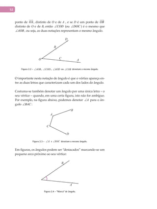 52
ponto de OA

, distinto de O e de A , e se D é um ponto de OB

distinto de O e de B, então COD∠ (ou DOC∠ ) é o mesmo que
AOB∠ , ou seja, as duas notações representam o mesmo ângulo.
AC
B
D
O
Figura 2.2 - AOB∠ , COD∠ , AOD∠ ou COB∠ denotam o mesmo ângulo.
O importante nesta notação de ângulo é que o vértice apareça en-
tre as duas letras que caracterizam cada um dos lados do ângulo.
Costuma-se também denotar um ângulo por uma única letra – o
seu vértice – quando, em uma certa figura, isto não for ambíguo.
Por exemplo, na figura abaixo, podemos denotar A∠ para o ân-
gulo BAC∠ :
A
B
C
D
Figura 2.3 - A∠ e BAC∠ denotam o mesmo ângulo.
Em figuras, os ângulos podem ser “destacados” marcando-se um
pequeno arco próximo ao seu vértice:
A
B
Figura 2.4 - “Marca” de ângulo.
 
