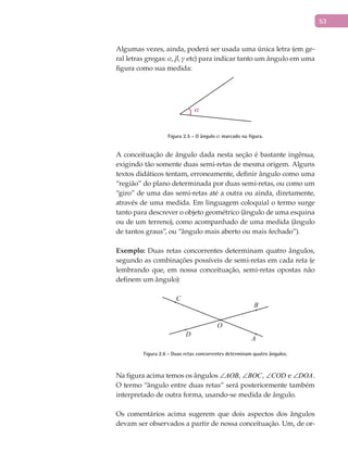53
Algumas vezes, ainda, poderá ser usada uma única letra (em ge-
ral letras gregas: , ,  etc) para indicar tanto um ângulo em uma
figura como sua medida:
α
Figura 2.5 - O ângulo  marcado na figura.
A conceituação de ângulo dada nesta seção é bastante ingênua,
exigindo tão somente duas semi-retas de mesma origem. Alguns
textos didáticos tentam, erroneamente, definir ângulo como uma
“região” do plano determinada por duas semi-retas, ou como um
“giro” de uma das semi-retas até a outra ou ainda, diretamente,
através de uma medida. Em linguagem coloquial o termo surge
tanto para descrever o objeto geométrico (ângulo de uma esquina
ou de um terreno), como acompanhado de uma medida (ângulo
de tantos graus”, ou “ângulo mais aberto ou mais fechado”).
Exemplo: Duas retas concorrentes determinam quatro ângulos,
segundo as combinações possíveis de semi-retas em cada reta (e
lembrando que, em nossa conceituação, semi-retas opostas não
definem um ângulo):
A
B
C
O
D
Figura 2.6 - Duas retas concorrentes determinam quatro ângulos.
Na figura acima temos os ângulos AOB∠ , BOC∠ , COD∠ e DOA∠ .
O termo “ângulo entre duas retas” será posteriormente também
interpretado de outra forma, usando-se medida de ângulo.
Os comentários acima sugerem que dois aspectos dos ângulos
devam ser observados a partir de nossa conceituação. Um, de or-
 