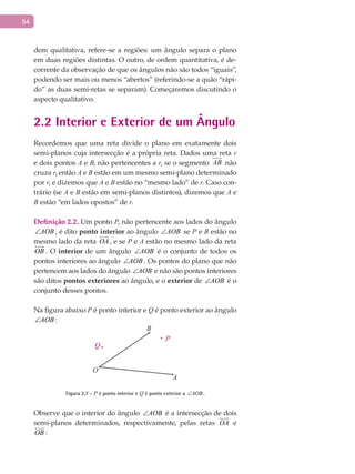54
dem qualitativa, refere-se a regiões: um ângulo separa o plano
em duas regiões distintas. O outro, de ordem quantitativa, é de-
corrente da observação de que os ângulos não são todos “iguais”,
podendo ser mais ou menos “abertos” (referindo-se a quão “rápi-
do” as duas semi-retas se separam). Começaremos discutindo o
aspecto qualitativo.
2.2 Interior e Exterior de um Ângulo
Recordemos que uma reta divide o plano em exatamente dois
semi-planos cuja intersecção é a própria reta. Dados uma reta r
e dois pontos A e B, não pertencentes a r, se o segmento AB não
cruza r, então A e B estão em um mesmo semi-plano determinado
por r, e dizemos que A e B estão no “mesmo lado” de r. Caso con-
trário (se A e B estão em semi-planos distintos), dizemos que A e
B estão “em lados opostos” de r.
Definição 2.2. Um ponto P, não pertencente aos lados do ângulo
AOB∠ , é dito ponto interior ao ângulo AOB∠ se P e B estão no
mesmo lado da reta OA

, e se P e A estão no mesmo lado da reta
OB

. O interior de um ângulo AOB∠ é o conjunto de todos os
pontos interiores ao ângulo AOB∠ . Os pontos do plano que não
pertencem aos lados do ângulo AOB∠ e não são pontos interiores
são ditos pontos exteriores ao ângulo, e o exterior de AOB∠ é o
conjunto desses pontos.
Na figura abaixo P é ponto interior e Q é ponto exterior ao ângulo
AOB∠ :
A
B
Q
O
P
Figura 2.7 - P é ponto interior e Q é ponto exterior a AOB∠ .
Observe que o interior do ângulo AOB∠ é a intersecção de dois
semi-planos determinados, respectivamente, pelas retas OA

e
OB

:
 