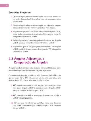 56
Exercícios Propostos
Quantos ângulos ficam determinados por quatro retas con-1)
correntes duas a duas? Generalize para n retas concorrentes
duas a duas.
Quantos ângulos ficam determinados por três retas concor-2)
rentes em um mesmo ponto? Generalize para n retas.
Argumente que, se3) C é um ponto interior a um ângulo AOB∠ ,
então todos os pontos da semi-reta OC

, exceto o ponto O,
são pontos interiores a AOB∠ .
Existe alguma reta passando pelo vértice4) O de um ângulo
AOB∠ que não contenha pontos interiores a AOB∠ ?
Argumente que, se5) P e Q são pontos interiores a um ângulo
AOB∠ , então todos os pontos do segmento PQ são pontos
interiores a AOB∠ .
2.3 Ângulos Adjacentes e
Comparação de Ângulos
A seguir estabeleceremos uma maneira não quantitativa de com-
parar dois ângulos e definiremos ângulos adjacentes.
Considere dois ângulos AOB∠ e AOC∠ de mesmo lado OA

e tais
que os lados OB

e OC

estejam em um mesmo semi-plano em
relação à reta OA

. Então três casos podem ocorrer:
OC

i) está no interior de AOB∠ (exceto O), e neste caso dize-
mos que o ângulo AOC∠ é menor do que o ângulo AOB∠
(ou que AOB∠ é maior do que AOC∠ ).
OC

ii) coincide com OB

, e neste caso dizemos que AOB∠ e
AOC∠ são congruentes.
iii) OC

não está no interior de AOB∠ , e neste caso dizemos
que AOC∠ é maior do que AOB∠ (ou que AOB∠ é menor
do que AOC∠ ).
 
