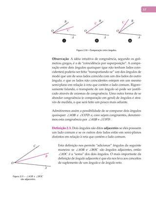 57
A A A
B B B
C
C C
O O O
Figura 2.10 - Comparação entre ângulos.
Observação: A idéia intuitiva de congruência, segundo os geô-
metras gregos, é a de “coincidência por superposição”. A compa-
ração entre dois ângulos quaisquer (que não tenham lados coin-
cidentes) poderia ser feita “transportando-se” um dos ângulos de
modo que um de seus lados coincida com um dos lados do outro
ângulo, e que os lados não coincidentes estejam em um mesmo
semi-plano em relação à reta que contém o lado comum. Rigoro-
samente falando, o transporte de um ângulo só pode ser justifi-
cado através de axiomas de congruência. Uma outra forma de se
abordar congruência (e comparação em geral) de ângulos é atra-
vés de medida, o que será feito um pouco mais adiante.
Admitiremos assim a possibilidade de se comparar dois ângulos
quaisquer AOB∠ e CO D′∠ e, caso sejam congruentes, denotare-
mos esta congruência por 'AOB CO D∠ ≡ ∠CO D′∠ .
Definição 2.3. Dois ângulos são ditos adjacentes se eles possuem
um lado comum e se os outros dois lados estão em semi-planos
distintos em relação à reta que contém o lado comum.
Esta definição nos permite “adicionar” ângulos da seguinte
maneira: se AOB∠ e BOC∠ são ângulos adjacentes, então
AOC∠ é a “soma” dos dois ângulos. O mais importante da
definição de ângulo adjacente é que ela nos leva aos conceitos
de suplemento de um ângulo e de ângulo reto.
A
B
C
O
Figura 2.11 - AOB∠ e BOC∠
são adjacentes.
 