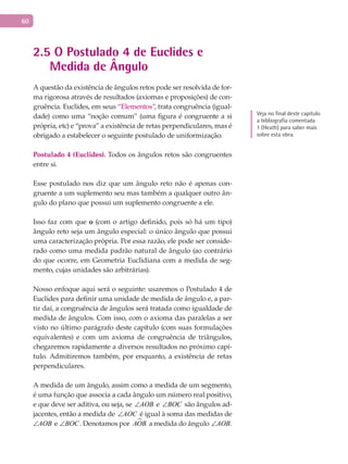 60
2.5 O Postulado 4 de Euclides e
Medida de Ângulo
A questão da existência de ângulos retos pode ser resolvida de for-
ma rigorosa através de resultados (axiomas e proposições) de con-
gruência. Euclides, em seus “Elementos”, trata congruência (igual-
dade) como uma “noção comum” (uma figura é congruente a si
própria, etc) e “prova” a existência de retas perpendiculares, mas é
obrigado a estabelecer o seguinte postulado de uniformização:
Postulado 4 (Euclides). Todos os ângulos retos são congruentes
entre si.
Esse postulado nos diz que um ângulo reto não é apenas con-
gruente a um suplemento seu mas também a qualquer outro ân-
gulo do plano que possui um suplemento congruente a ele.
Isso faz com que o (com o artigo definido, pois só há um tipo)
ângulo reto seja um ângulo especial: o único ângulo que possui
uma caracterização própria. Por essa razão, ele pode ser conside-
rado como uma medida padrão natural de ângulo (ao contrário
do que ocorre, em Geometria Euclidiana com a medida de seg-
mento, cujas unidades são arbitrárias).
Nosso enfoque aqui será o seguinte: usaremos o Postulado 4 de
Euclides para definir uma unidade de medida de ângulo e, a par-
tir daí, a congruência de ângulos será tratada como igualdade de
medida de ângulos. Com isso, com o axioma das paralelas a ser
visto no último parágrafo deste capítulo (com suas formulações
equivalentes) e com um axioma de congruência de triângulos,
chegaremos rapidamente a diversos resultados no próximo capí-
tulo. Admitiremos também, por enquanto, a existência de retas
perpendiculares.
A medida de um ângulo, assim como a medida de um segmento,
é uma função que associa a cada ângulo um número real positivo,
e que deve ser aditiva, ou seja, se AOB∠ e BOC∠ são ângulos ad-
jacentes, então a medida de AOC∠ é igual à soma das medidas de
AOB∠ e BOC∠ . Denotamos por AOB a medida do ângulo AOB∠ .
Veja no final deste capítulo
a bibliografia comentada
1 (Heath) para saber mais
sobre esta obra.
 