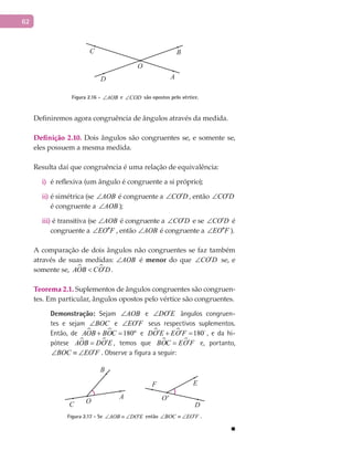 62
A
BC
O
D
Figura 2.16 - AOB∠ e COD∠ são opostos pelo vértice.
Definiremos agora congruência de ângulos através da medida.
Definição 2.10. Dois ângulos são congruentes se, e somente se,
eles possuem a mesma medida.
Resulta daí que congruência é uma relação de equivalência:
é reflexiva (um ângulo é congruente a si próprio);i)
é simétrica (seii) AOB∠ é congruente a CO D′∠ , então CO D′∠
é congruente a AOB∠ );
é transitiva (seiii) AOB∠ é congruente a CO D′∠ e se CO D′∠ é
congruente a EO F′′∠ , então AOB∠ é congruente a EO F′′∠ ).
A comparação de dois ângulos não congruentes se faz também
através de suas medidas: AOB∠ é menor do que CO D′∠ se, e
somente se,  AOB CO D′< .
Teorema 2.1. Suplementos de ângulos congruentes são congruen-
tes. Em particular, ângulos opostos pelo vértice são congruentes.
Demonstração: Sejam AOB∠ e DO E′∠ ângulos congruen-
tes e sejam BOC∠ e EO F′∠ seus respectivos suplementos.
Então, de   180ºAOB BOC+ = e   180DO E EO F′ ′+ = 
, e da hi-
pótese  AOB DO E′= , temos que  BOC EO F′= e, portanto,
BOC EO F′∠ ≡ ∠ . Observe a figura a seguir:
A
B
C
F E
D
O O'
Figura 2.17 - Se AOB DO E′∠ ≡ ∠ então BOC EO F′∠ ≡ ∠ .
■
 