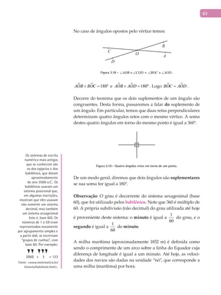 63
No caso de ângulos opostos pelo vértice temos:
B
C
D
AO
Figura 2.18 - AOB COD∠ ≡ ∠ e BOC AOD∠ ≡ ∠ .
  180ºAOB BOC+ = e   180ºAOB AOD+ = . Logo  BOC AOD= .
Decorre do teorema que os dois suplementos de um ângulo são
congruentes. Desta forma, passaremos a falar do suplemento de
um ângulo. Em particular, temos que duas retas perpendiculares
determinam quatro ângulos retos com o mesmo vértice. A soma
destes quatro ângulos em torno do mesmo ponto é igual a 360°.
Figura 2.19 - Quatro ângulos retos em torno de um ponto.
De um modo geral, diremos que dois ângulos são suplementares
se sua soma for igual a 180°.
Observação: O grau é decorrente do sistema sexagesimal (base
60), que foi utilizado pelos babilônios. Note que 360 é múltiplo de
60. A própria subdivisão (não decimal) do grau utilizada até hoje
é proveniente deste sistema: o minuto é igual a
1
60
do grau, e o
segundo é igual a
1
60
do minuto.
A milha marítima (aproximadamente 1852 m) é definida como
sendo o comprimento de um arco sobre a linha do Equador cuja
diferença de longitude é igual a um minuto. Até hoje, as veloci-
dades dos navios são dadas na unidade “nó”, que corresponde a
uma milha (marítima) por hora.
Os sistemas de escrita
numérica mais antigos
que se conhecem são
os dos egípcios e dos
babilônios, que datam
aproximadamente
do ano 3500 a.C.. Os
babilônios usavam um
sistema posicional que,
em algumas inscrições,
mostram que eles usavam
não somente um sistema
decimal, mas também
um sistema sexagesimal
(isto é, base 60). Os
números de 1 a 59 eram
representados novamente
por agrupamento simples e
a partir dali, se escreviam
“grupos de cunhas”, com
base 60. Por exemplo:
2(60) + 3 = 123
Fonte: <www.matematica.br/
historia/babilonia.html>.
 