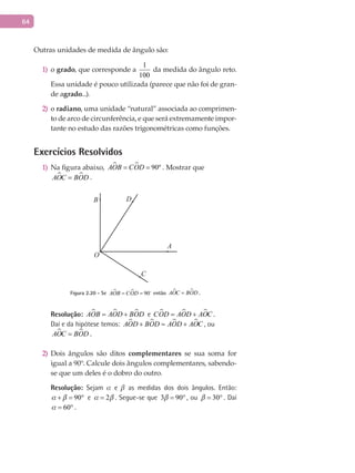 64
Outras unidades de medida de ângulo são:
o1) grado, que corresponde a
1
100
da medida do ângulo reto.
Essa unidade é pouco utilizada (parece que não foi de gran-
de agrado...).
o2) radiano, uma unidade “natural” associada ao comprimen-
to de arco de circunferência, e que será extremamente impor-
tante no estudo das razões trigonométricas como funções.
Exercícios Resolvidos
Na figura abaixo,1)   90ºAOB COD= = . Mostrar que
 AOC BOD= .
A
B
C
O
D
Figura 2.20 - Se   90AOB COD= = 
então  AOC BOD= .
Resolução:   AOB AOD BOD= + e   COD AOD AOC= + .
Daí e da hipótese temos:    AOD BOD AOD AOC+ = + , ou
 AOC BOD= .
Dois ângulos são ditos2) complementares se sua soma for
igual a 90°. Calcule dois ângulos complementares, sabendo-
se que um deles é o dobro do outro.
Resolução: Sejam  e  as medidas dos dois ângulos. Então:
90 + = ° e 2 = . Segue-se que 3 90 = ° , ou 30 = ° . Daí
60 = ° .
 