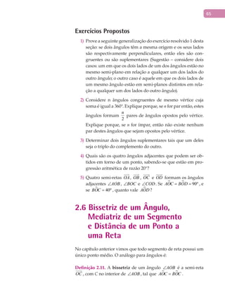 65
Exercícios Propostos
Prove a seguinte generalização do exercício resolvido 1 desta1)
seção: se dois ângulos têm a mesma origem e os seus lados
são respectivamente perpendiculares, então eles são con-
gruentes ou são suplementares (Sugestão – considere dois
casos: um em que os dois lados de um dos ângulos estão no
mesmo semi-plano em relação a qualquer um dos lados do
outro ângulo; o outro caso é aquele em que os dois lados de
um mesmo ângulo estão em semi-planos distintos em rela-
ção a qualquer um dos lados do outro ângulo).
Considere n ângulos congruentes de mesmo vértice cuja2)
soma é igual a 360°. Explique porque, se n for par então, estes
ângulos formam
2
n
pares de ângulos opostos pelo vértice.
Explique porque, se n for ímpar, então não existe nenhum
par destes ângulos que sejam opostos pelo vértice.
Determinar dois ângulos suplementares tais que um deles3)
seja o triplo do complemento do outro.
Quais são os quatro ângulos adjacentes que podem ser ob-4)
tidos em torno de um ponto, sabendo-se que estão em pro-
gressão aritmética de razão 20°?
Quatro semi-retas5) OA

, OB

, OC

e OD

formam os ângulos
adjacentes AOB∠ , BOC∠ e COD∠ . Se   90ºAOC BOD= = , e
se  40ºBOC = , quanto vale AOD ?
2.6 Bissetriz de um Ângulo,
Mediatriz de um Segmento
e Distância de um Ponto a
uma Reta
No capítulo anterior vimos que todo segmento de reta possui um
único ponto médio. O análogo para ângulos é:
Definição 2.11. A bissetriz de um ângulo AOB∠ é a semi-reta
OC

, com C no interior de AOB∠ , tal que  AOC BOC= .
 